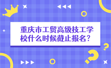 重慶市工貿(mào)高級(jí)技工學(xué)校什么時(shí)候截止報(bào)名？