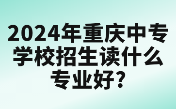 2024年重慶中專學校招生讀什么專業好?