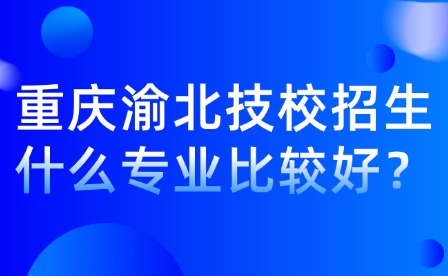 重慶渝北技校招生什么專業比較好？