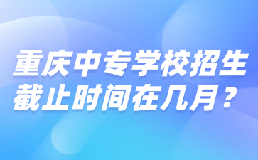 重慶中專學(xué)校招生截止時間在幾月？