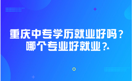重慶中專學歷就業好嗎？重慶中專哪個專業好就業？